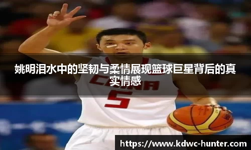 姚明泪水中的坚韧与柔情展现篮球巨星背后的真实情感