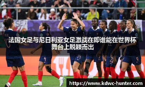 法国女足与尼日利亚女足激战在即谁能在世界杯舞台上脱颖而出